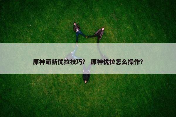 原神萌新优拉技巧？ 原神优拉怎么操作？