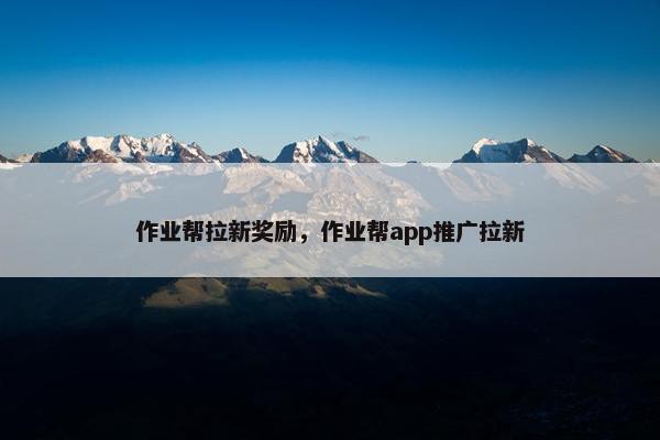 作业帮拉新奖励，作业帮app推广拉新