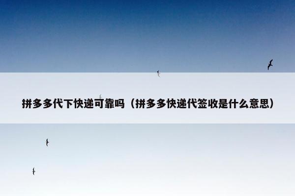 拼多多代下快递可靠吗（拼多多快递代签收是什么意思）