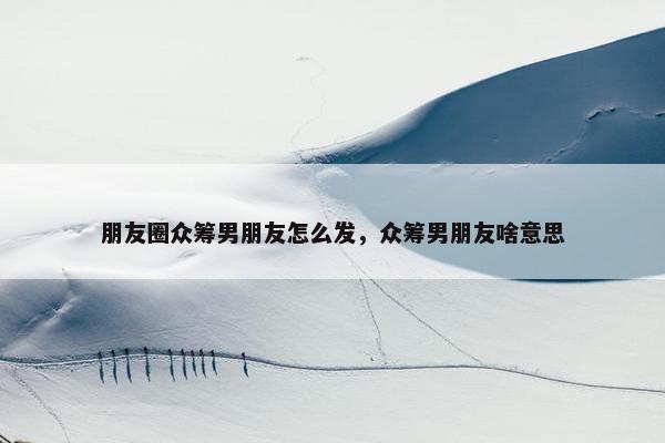 朋友圈众筹男朋友怎么发，众筹男朋友啥意思