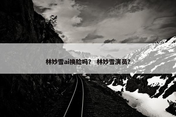 林妙雪ai换脸吗？ 林妙雪演员？