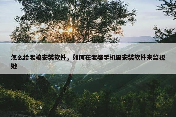 怎么给老婆安装软件，如何在老婆手机里安装软件来监视她