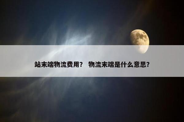 站末端物流费用？ 物流末端是什么意思？