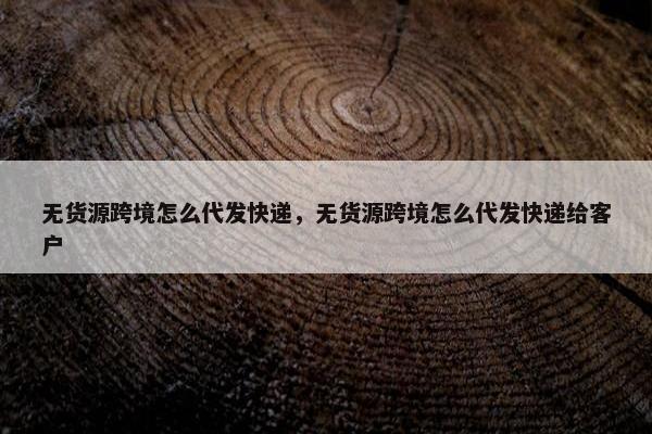 无货源跨境怎么代发快递，无货源跨境怎么代发快递给客户