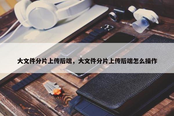 大文件分片上传后端，大文件分片上传后端怎么操作