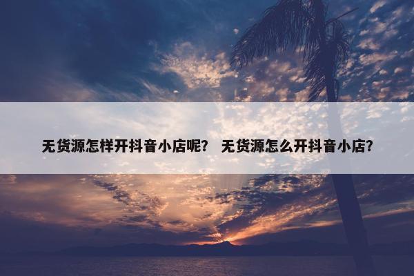 无货源怎样开抖音小店呢？ 无货源怎么开抖音小店？