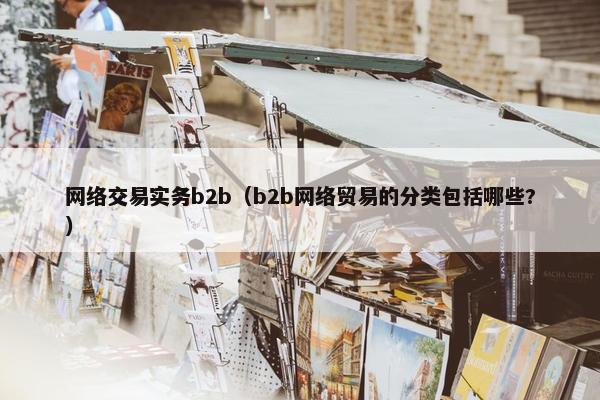 网络交易实务b2b（b2b网络贸易的分类包括哪些?）