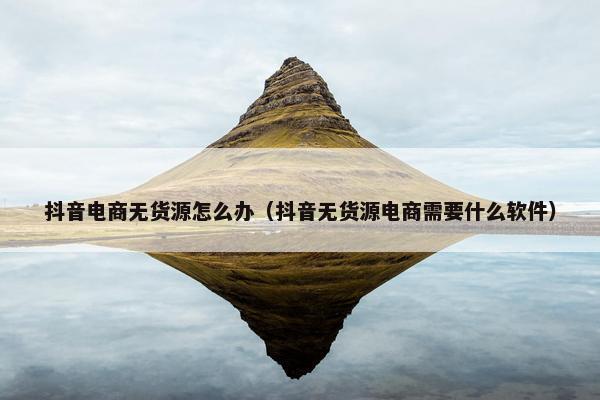 抖音电商无货源怎么办（抖音无货源电商需要什么软件）