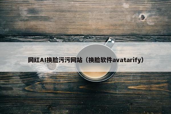 网红AI换脸污污网站（换脸软件avatarify）