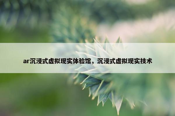 ar沉浸式虚拟现实体验馆，沉浸式虚拟现实技术