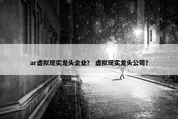 ar虚拟现实龙头企业？ 虚拟现实龙头公司？