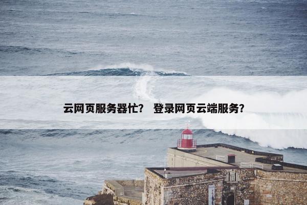 云网页服务器忙？ 登录网页云端服务？