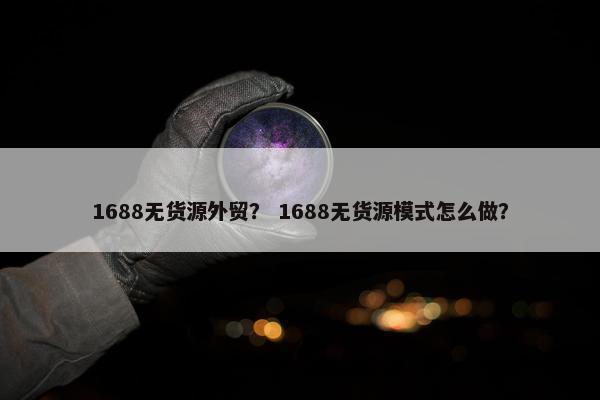 1688无货源外贸？ 1688无货源模式怎么做？