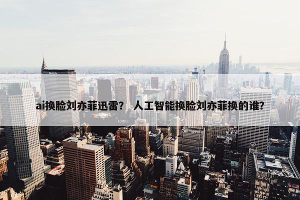 ai换脸刘亦菲迅雷？ 人工智能换脸刘亦菲换的谁？