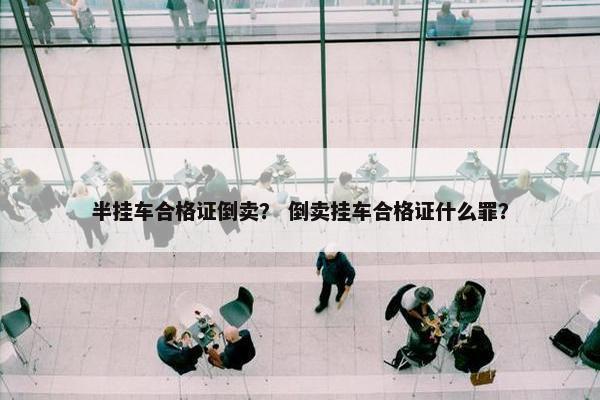 半挂车合格证倒卖？ 倒卖挂车合格证什么罪？