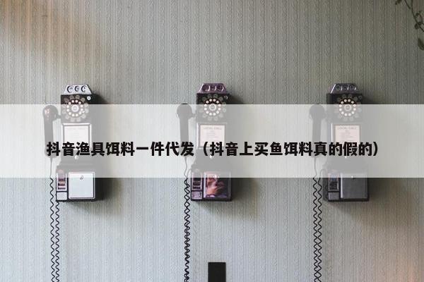 抖音渔具饵料一件代发（抖音上买鱼饵料真的假的）
