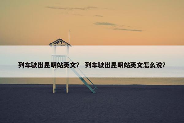 列车驶出昆明站英文？ 列车驶出昆明站英文怎么说？