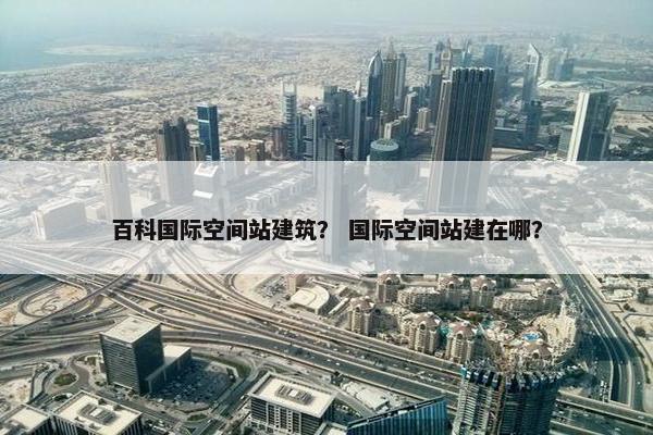 百科国际空间站建筑？ 国际空间站建在哪？