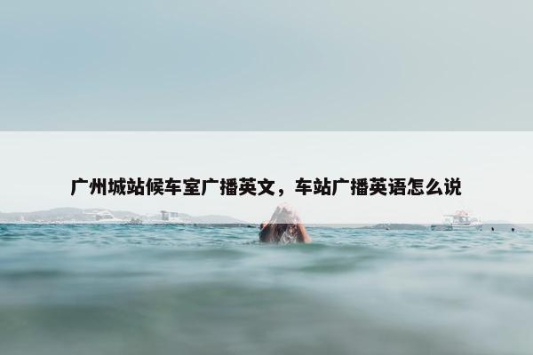 广州城站候车室广播英文，车站广播英语怎么说