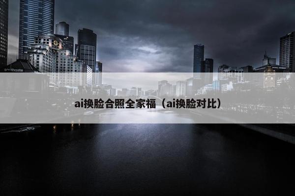 ai换脸合照全家福（ai换脸对比）
