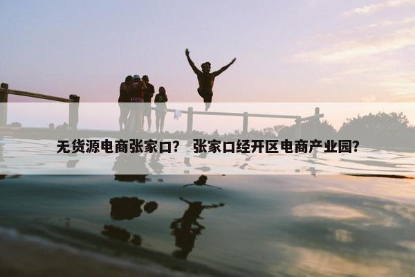 无货源电商张家口？ 张家口经开区电商产业园？