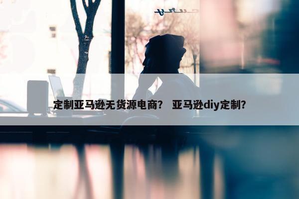 定制亚马逊无货源电商？ 亚马逊diy定制？