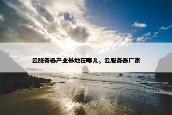 云服务器产业基地在哪儿，云服务器厂家