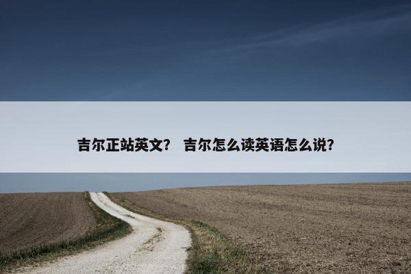 吉尔正站英文？ 吉尔怎么读英语怎么说？