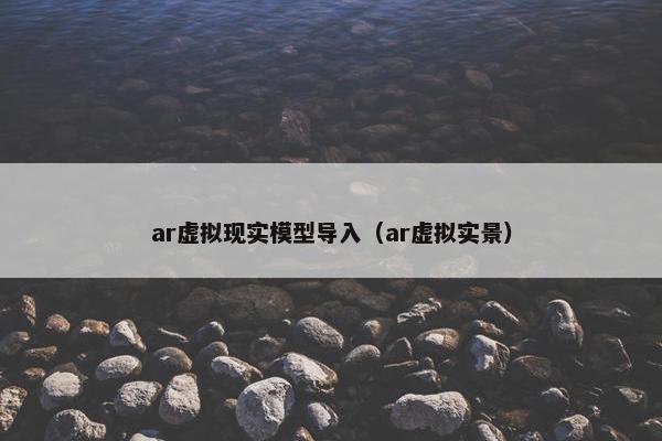 ar虚拟现实模型导入（ar虚拟实景）