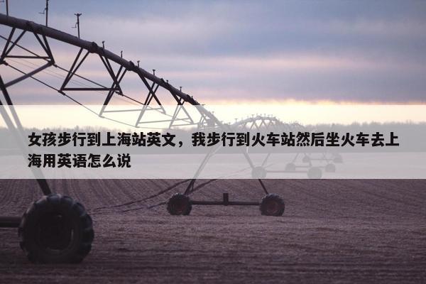 女孩步行到上海站英文，我步行到火车站然后坐火车去上海用英语怎么说