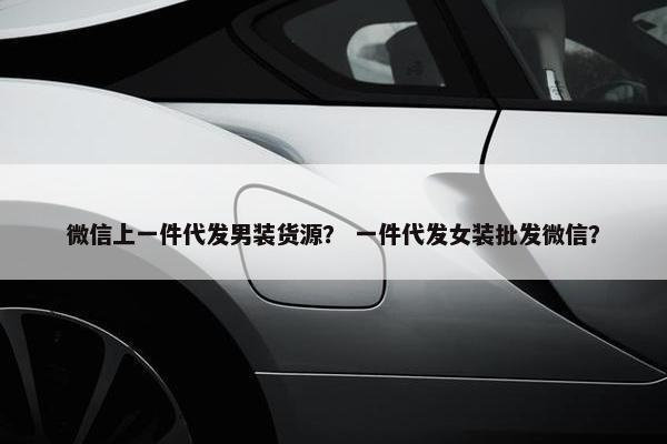 微信上一件代发男装货源？ 一件代发女装批发微信？