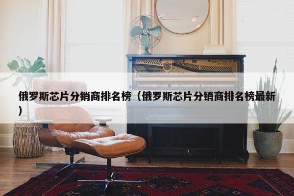 俄罗斯芯片分销商排名榜（俄罗斯芯片分销商排名榜最新）