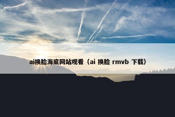 ai换脸海底网站观看（ai 换脸 rmvb 下载）