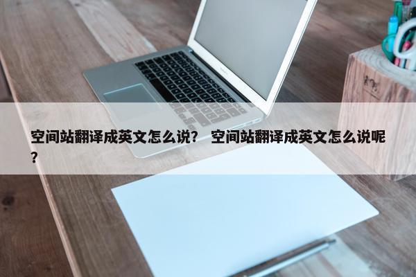 空间站翻译成英文怎么说？ 空间站翻译成英文怎么说呢？