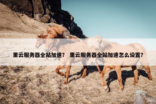 里云服务器全站加速？ 里云服务器全站加速怎么设置？