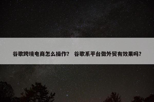 谷歌跨境电商怎么操作？ 谷歌系平台做外贸有效果吗？