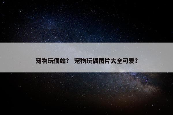 宠物玩偶站？ 宠物玩偶图片大全可爱？