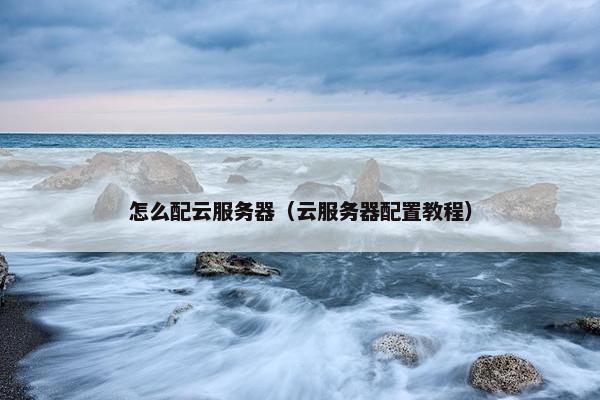 怎么配云服务器（云服务器配置教程）