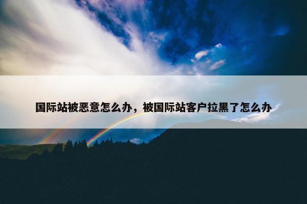 国际站被恶意怎么办，被国际站客户拉黑了怎么办