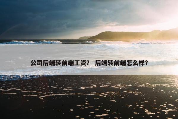公司后端转前端工资？ 后端转前端怎么样？