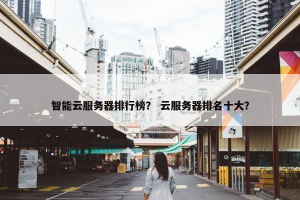 智能云服务器排行榜？ 云服务器排名十大？