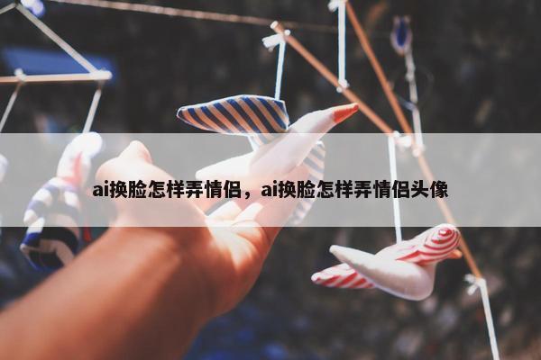 ai换脸怎样弄情侣，ai换脸怎样弄情侣头像