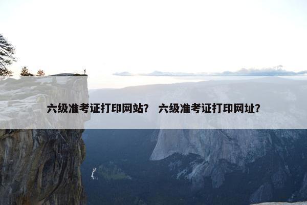 六级准考证打印网站？ 六级准考证打印网址？