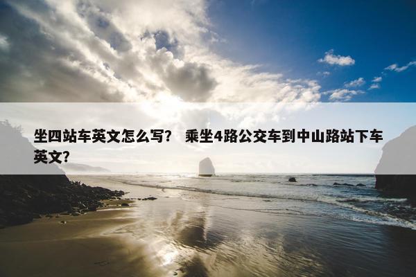 坐四站车英文怎么写？ 乘坐4路公交车到中山路站下车英文？