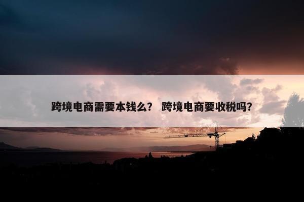 跨境电商需要本钱么？ 跨境电商要收税吗？