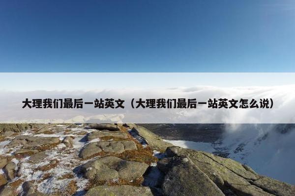 大理我们最后一站英文（大理我们最后一站英文怎么说）