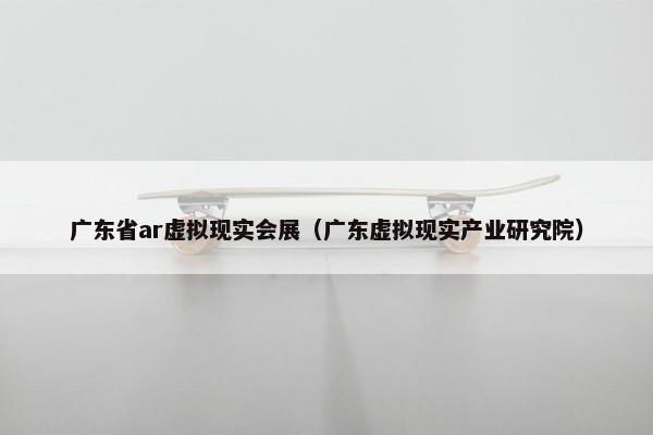 广东省ar虚拟现实会展（广东虚拟现实产业研究院）