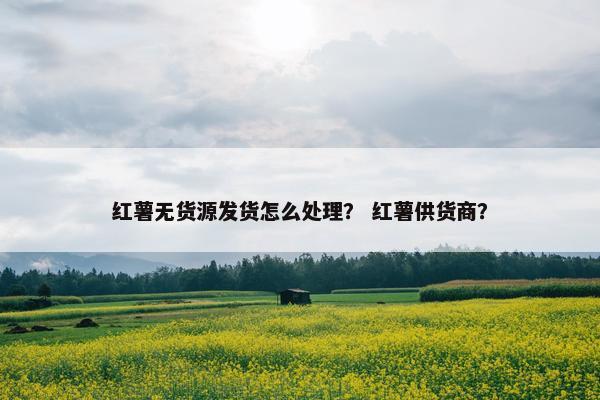 红薯无货源发货怎么处理？ 红薯供货商？