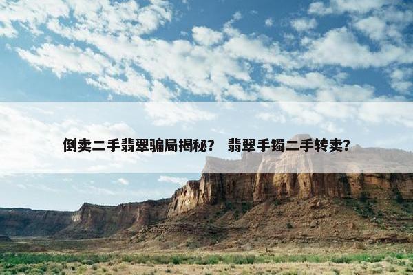 倒卖二手翡翠骗局揭秘？ 翡翠手镯二手转卖？