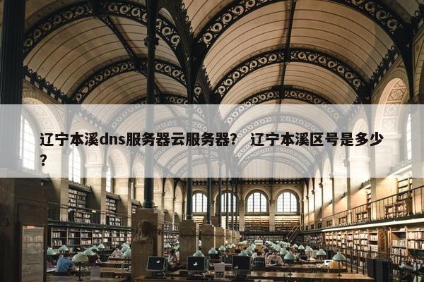 辽宁本溪dns服务器云服务器？ 辽宁本溪区号是多少？